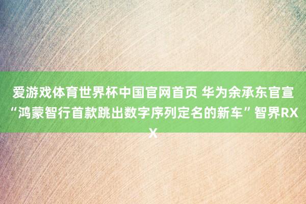 爱游戏体育世界杯中国官网首页 华为余承东官宣“鸿蒙智行首款跳出数字序列定名的新车”智界RX