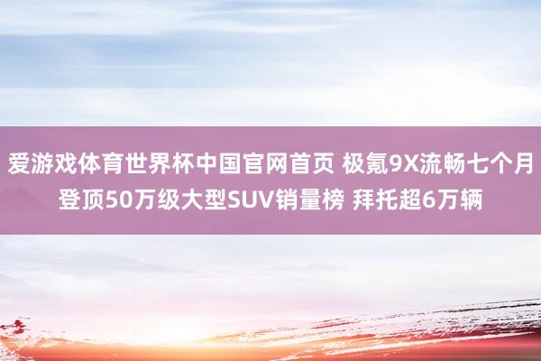 爱游戏体育世界杯中国官网首页 极氪9X流畅七个月登顶50万级大型SUV销量榜 拜托超6万辆