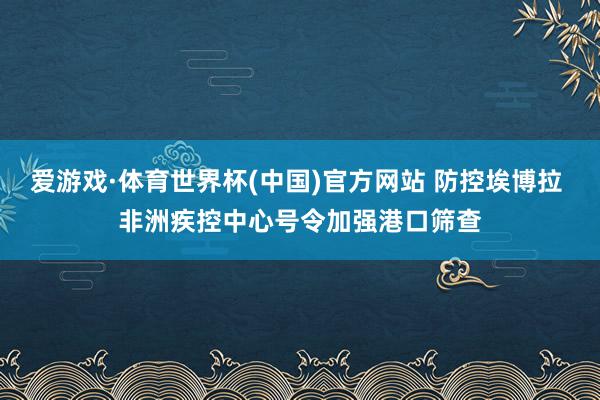爱游戏·体育世界杯(中国)官方网站 防控埃博拉 非洲疾控中心号令加强港口筛查