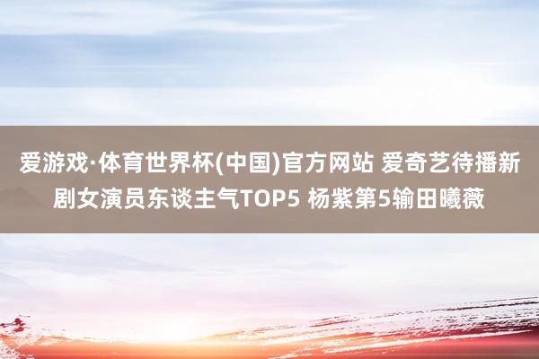 爱游戏·体育世界杯(中国)官方网站 爱奇艺待播新剧女演员东谈主气TOP5 杨紫第5输田曦薇