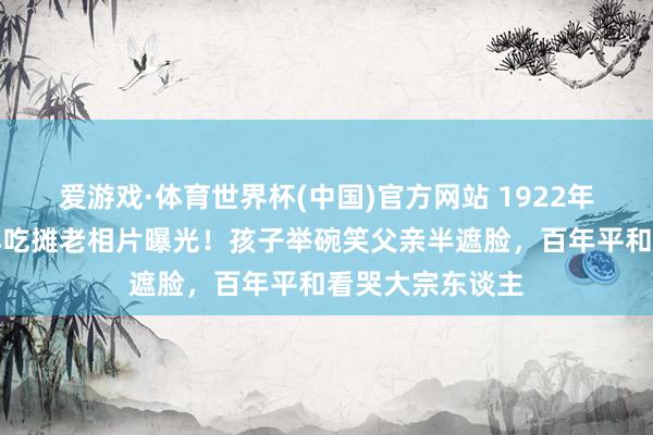 爱游戏·体育世界杯(中国)官方网站 1922年北京街头父子小吃摊老相片曝光！孩子举碗笑父亲半遮脸，百年平和看哭大宗东谈主