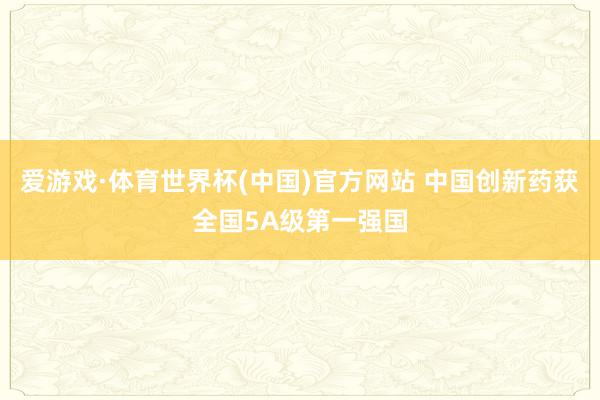爱游戏·体育世界杯(中国)官方网站 中国创新药获全国5A级第一强国