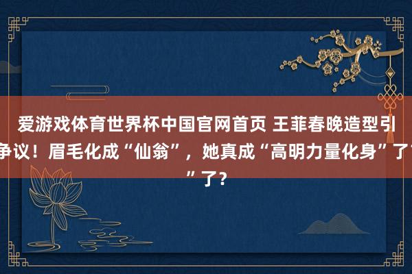 爱游戏体育世界杯中国官网首页 王菲春晚造型引争议！眉毛化成“仙翁”，她真成“高明力量化身”了？
