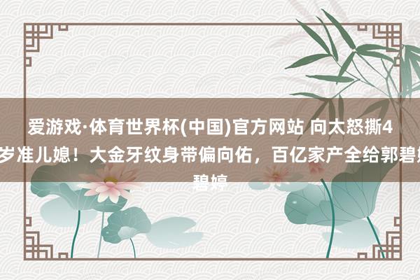 爱游戏·体育世界杯(中国)官方网站 向太怒撕48岁准儿媳！大金牙纹身带偏向佑，百亿家产全给郭碧婷