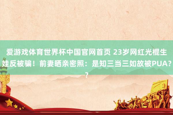爱游戏体育世界杯中国官网首页 23岁网红光棍生娃反被骗！前妻晒亲密照：是知三当三如故被PUA？