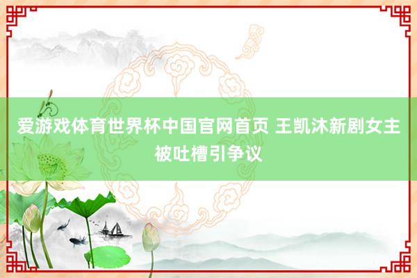 爱游戏体育世界杯中国官网首页 王凯沐新剧女主被吐槽引争议
