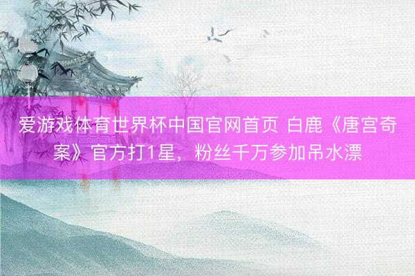 爱游戏体育世界杯中国官网首页 白鹿《唐宫奇案》官方打1星，粉丝千万参加吊水漂