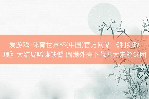 爱游戏·体育世界杯(中国)官方网站 《利剑玫瑰》大结局唏嘘缺憾 圆满外壳下藏四大未解谜团