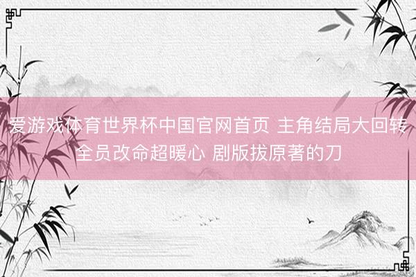 爱游戏体育世界杯中国官网首页 主角结局大回转全员改命超暖心 剧版拔原著的刀
