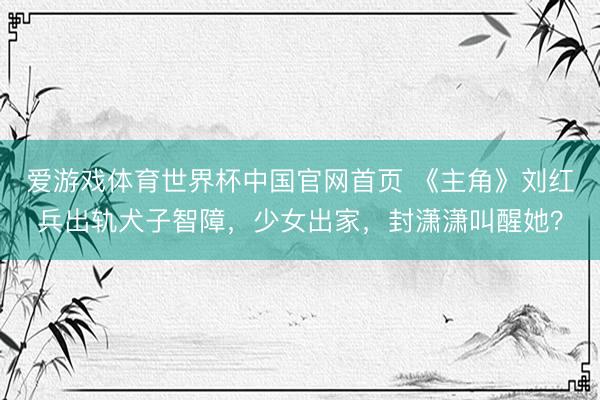 爱游戏体育世界杯中国官网首页 《主角》刘红兵出轨犬子智障，少女出家，封潇潇叫醒她？