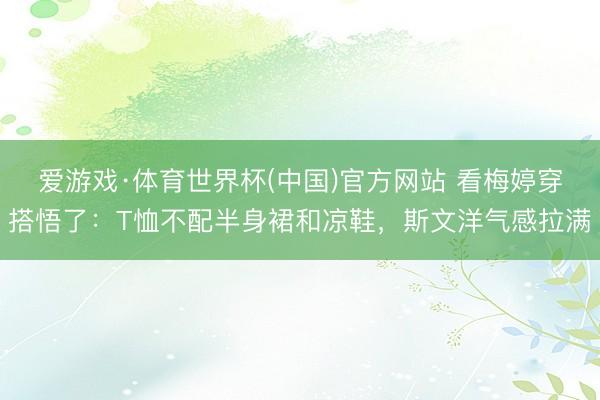 爱游戏·体育世界杯(中国)官方网站 看梅婷穿搭悟了:T恤不配半身裙和凉鞋,斯文洋气感拉满