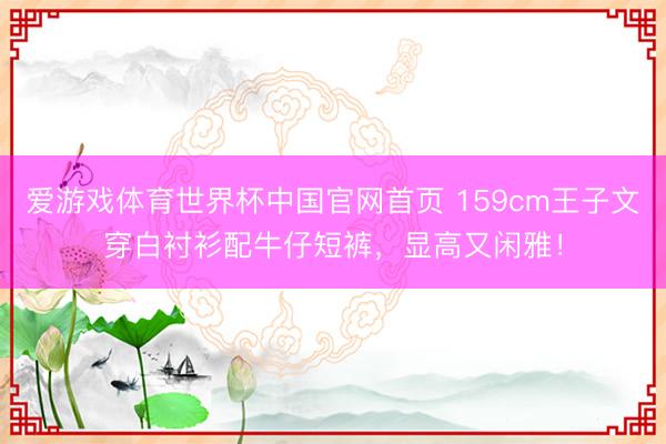 爱游戏体育世界杯中国官网首页 159cm王子文穿白衬衫配牛仔短裤，显高又闲雅！
