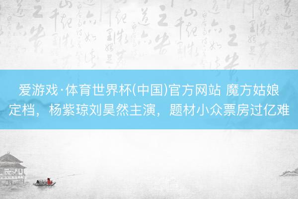 爱游戏·体育世界杯(中国)官方网站 魔方姑娘定档，杨紫琼刘昊然主演，题材小众票房过亿难