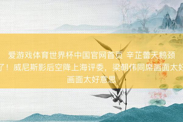 爱游戏体育世界杯中国官网首页 辛芷蕾天鹅颈杀疯了!威尼斯影后空降上海评委,梁朝伟同席画面太好意思