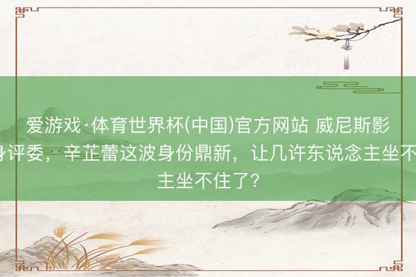 爱游戏·体育世界杯(中国)官方网站 威尼斯影后变身评委，辛芷蕾这波身份鼎新，让几许东说念主坐不住了？