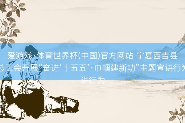 爱游戏·体育世界杯(中国)官方网站 宁夏西吉县总工会开展“奋进‘十五五’·巾帼建新功”主题宣讲行为