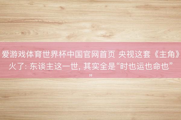 爱游戏体育世界杯中国官网首页 央视这套《主角》火了: 东谈主这一世， 其实全是“时也运也命也”