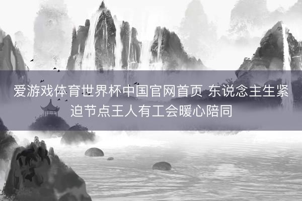 爱游戏体育世界杯中国官网首页 东说念主生紧迫节点王人有工会暖心陪同