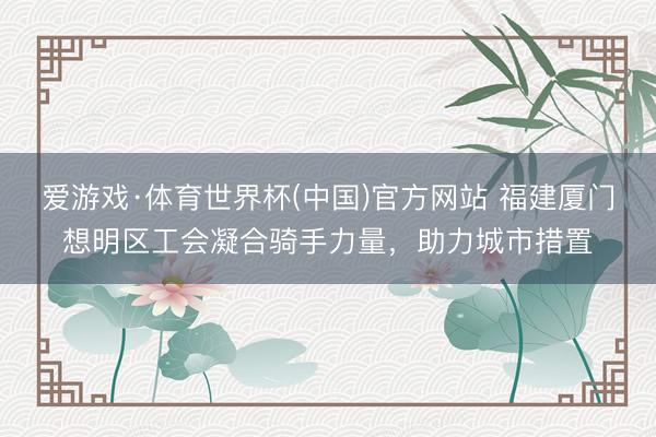 爱游戏·体育世界杯(中国)官方网站 福建厦门想明区工会凝合骑手力量，助力城市措置