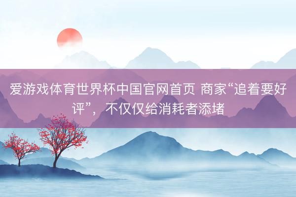 爱游戏体育世界杯中国官网首页 商家“追着要好评”，不仅仅给消耗者添堵