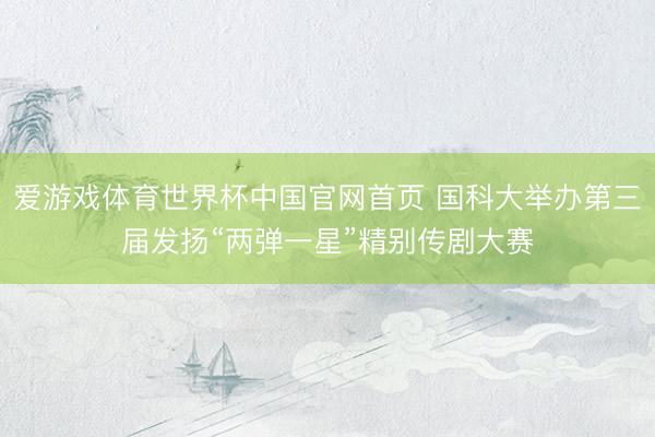 爱游戏体育世界杯中国官网首页 国科大举办第三届发扬“两弹一星”精别传剧大赛