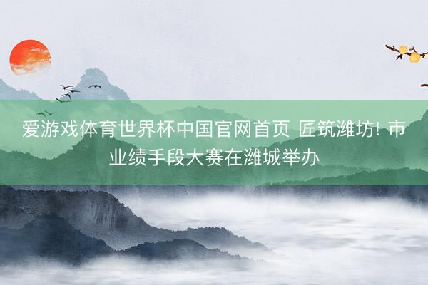 爱游戏体育世界杯中国官网首页 匠筑潍坊! 市业绩手段大赛在潍城举办