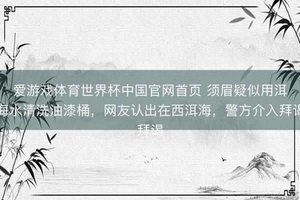 爱游戏体育世界杯中国官网首页 须眉疑似用洱海水清洗油漆桶，网友认出在西洱海，警方介入拜谒