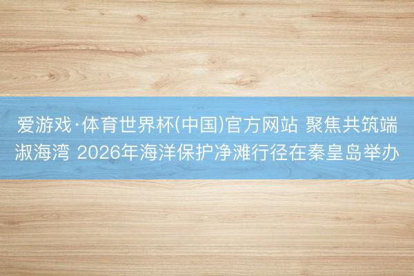 爱游戏·体育世界杯(中国)官方网站 聚焦共筑端淑海湾 2026年海洋保护净滩行径在秦皇岛举办