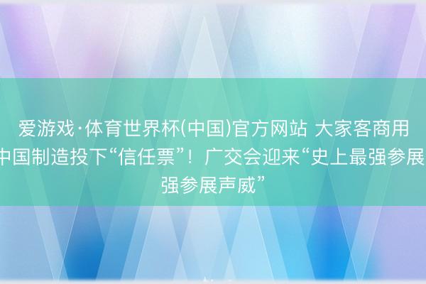 爱游戏·体育世界杯(中国)官方网站 大家客商用脚给中国制造投下“信任票”！广交会迎来“史上最强参展声威”