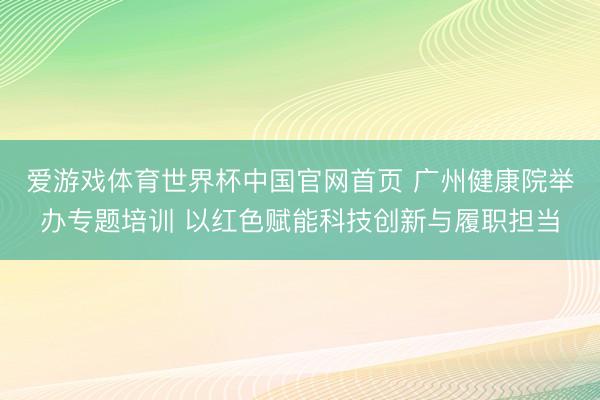 爱游戏体育世界杯中国官网首页 广州健康院举办专题培训 以红色赋能科技创新与履职担当