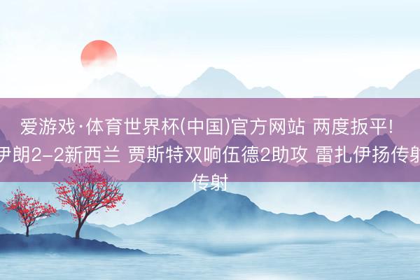 爱游戏·体育世界杯(中国)官方网站 两度扳平! 伊朗2-2新西兰 贾斯特双响伍德2助攻 雷扎伊扬传射