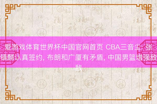 爱游戏体育世界杯中国官网首页 CBA三音尘: 张镇麟认真签约， 布朗和广厦有矛盾， 中国男篮增强敌