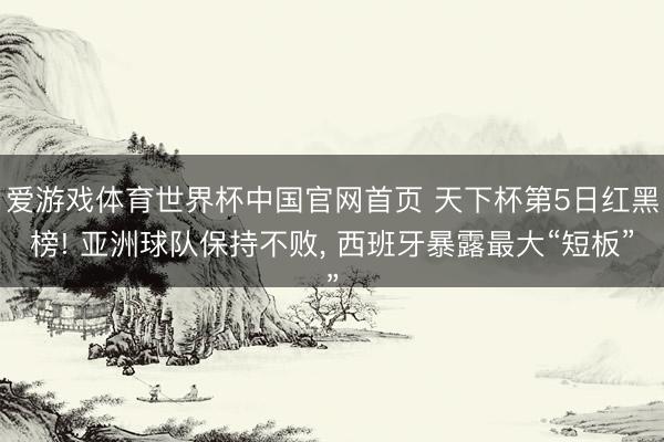 爱游戏体育世界杯中国官网首页 天下杯第5日红黑榜! 亚洲球队保持不败， 西班牙暴露最大“短板”