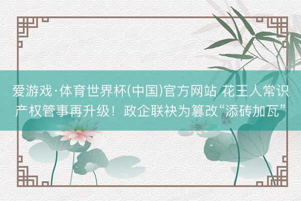 爱游戏·体育世界杯(中国)官方网站 花王人常识产权管事再升级！政企联袂为篡改“添砖加瓦”