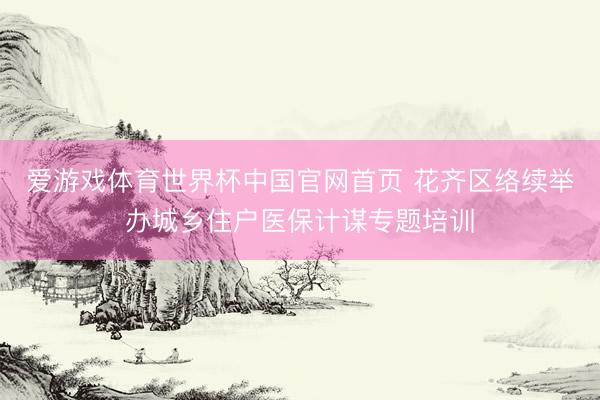 爱游戏体育世界杯中国官网首页 花齐区络续举办城乡住户医保计谋专题培训