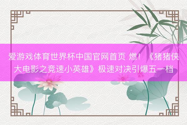 爱游戏体育世界杯中国官网首页 燃！《猪猪侠大电影之竞速小英雄》极速对决引爆五一档
