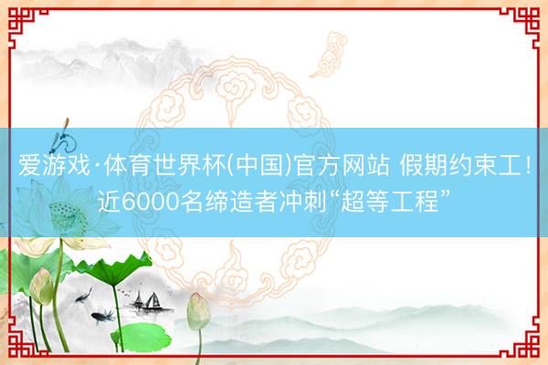 爱游戏·体育世界杯(中国)官方网站 假期约束工!近6000名缔造者冲刺“超等工程”