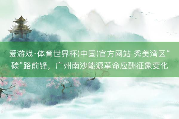 爱游戏·体育世界杯(中国)官方网站 秀美湾区“碳”路前锋，广州南沙能源革命应酬征象变化
