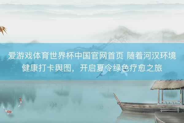 爱游戏体育世界杯中国官网首页 随着河汉环境健康打卡舆图，开启夏令绿色疗愈之旅