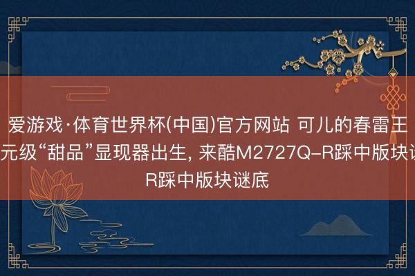 爱游戏·体育世界杯(中国)官方网站 可儿的春雷王-百元级“甜品”显现器出生， 来酷M2727Q-R踩中版块谜底
