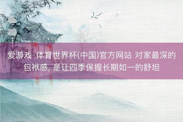 爱游戏·体育世界杯(中国)官方网站 对家最深的包袱感， 是让四季保握长期如一的舒坦