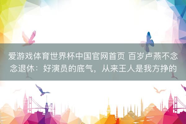 爱游戏体育世界杯中国官网首页 百岁卢燕不念念退休:好演员的底气,从来王人是我方挣的