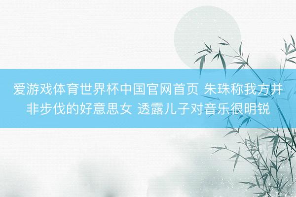 爱游戏体育世界杯中国官网首页 朱珠称我方并非步伐的好意思女 透露儿子对音乐很明锐