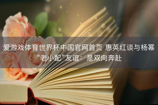爱游戏体育世界杯中国官网首页 惠英红谈与杨幂“老小配”友谊：是双向奔赴