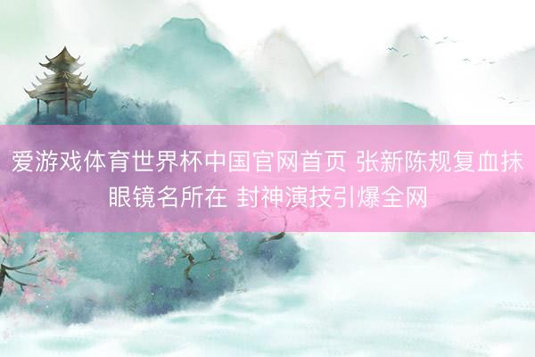 爱游戏体育世界杯中国官网首页 张新陈规复血抹眼镜名所在 封神演技引爆全网