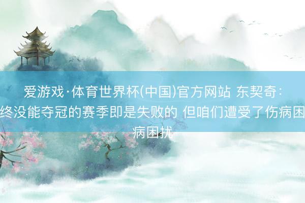 爱游戏·体育世界杯(中国)官方网站 东契奇:最终没能夺冠的赛季即是失败的 但咱们遭受了伤病困扰