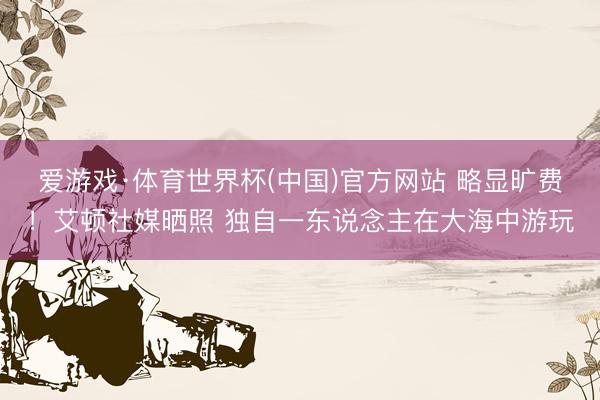 爱游戏·体育世界杯(中国)官方网站 略显旷费!艾顿社媒晒照 独自一东说念主在大海中游玩